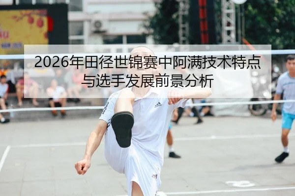 2026年田径世锦赛中阿满技术特点与选手发展前景分析
