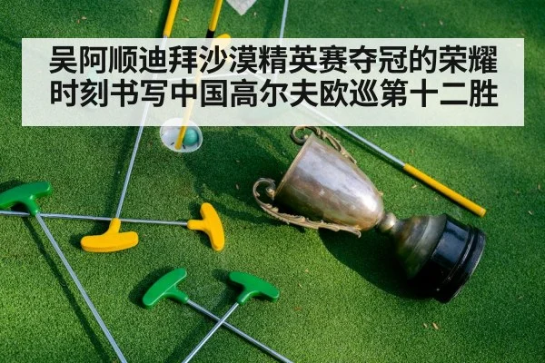 吴阿顺迪拜沙漠精英赛夺冠的荣耀时刻书写中国高尔夫欧巡第十二胜