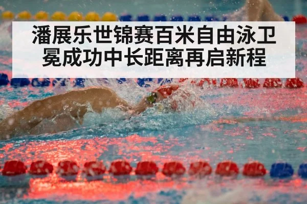 潘展乐世锦赛百米自由泳卫冕成功中长距离再启新程